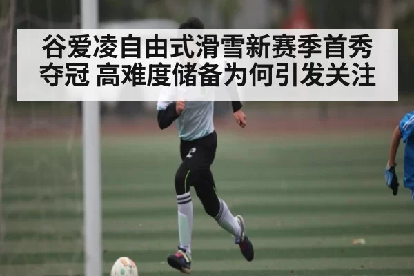 谷爱凌自由式滑雪新赛季首秀夺冠 高难度储备为何引发关注
